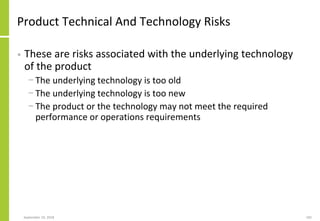 Product Technical And Technology Risks
• These are risks associated with the underlying technology
of the product
− The underlying technology is too old
− The underlying technology is too new
− The product or the technology may not meet the required
performance or operations requirements
September 24, 2018 182
 