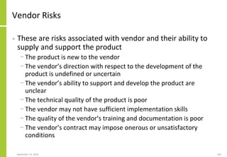 Vendor Risks
• These are risks associated with vendor and their ability to
supply and support the product
− The product is new to the vendor
− The vendor’s direction with respect to the development of the
product is undefined or uncertain
− The vendor’s ability to support and develop the product are
unclear
− The technical quality of the product is poor
− The vendor may not have sufficient implementation skills
− The quality of the vendor’s training and documentation is poor
− The vendor’s contract may impose onerous or unsatisfactory
conditions
September 24, 2018 183
 
