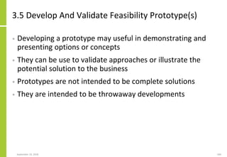 3.5 Develop And Validate Feasibility Prototype(s)
• Developing a prototype may useful in demonstrating and
presenting options or concepts
• They can be use to validate approaches or illustrate the
potential solution to the business
• Prototypes are not intended to be complete solutions
• They are intended to be throwaway developments
September 24, 2018 184
 