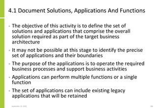 4.1 Document Solutions, Applications And Functions
• The objective of this activity is to define the set of
solutions and applications that comprise the overall
solution required as part of the target business
architecture
• It may not be possible at this stage to identify the precise
set of applications and their boundaries
• The purpose of the applications is to operate the required
business processes and support business activities
• Applications can perform multiple functions or a single
function
• The set of applications can include existing legacy
applications that will be retained
September 24, 2018 186
 