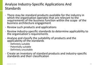 Analyse Industry-Specific Applications And
Standards
• There may be standard products available for the industry in
which the organisation operates that are relevant to the
requirements of the business function within the scope of the
business architecture engagement
• Review such products and applications
• Review industry-specific standards to determine applicability to
the organisation’s requirements
• Analyse and classify the suitability of products and the
applicability of the standards
− Definitely suitable
− Potentially suitable
− Definitely unsuitable
• Create an inventory of standard products and industry-specific
standards and their classification
September 24, 2018 188
 