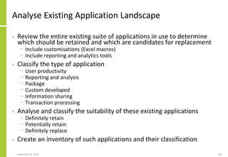 Analyse Existing Application Landscape
• Review the entire existing suite of applications in use to determine
which should be retained and which are candidates for replacement
− Include customisations (Excel macros)
− Include reporting and analytics tools
• Classify the type of application
− User productivity
− Reporting and analysis
− Package
− Custom developed
− Information sharing
− Transaction processing
• Analyse and classify the suitability of these existing applications
− Definitely retain
− Potentially retain
− Definitely replace
• Create an inventory of such applications and their classification
September 24, 2018 189
 