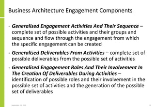 Business Architecture Engagement Components
• Generalised Engagement Activities And Their Sequence –
complete set of possible activities and their groups and
sequence and flow through the engagement from which
the specific engagement can be created
• Generalised Deliverables From Activities – complete set of
possible deliverables from the possible set of activities
• Generalised Engagement Roles And Their Involvement In
The Creation Of Deliverables During Activities –
identification of possible roles and their involvement in the
possible set of activities and the generation of the possible
set of deliverables
September 24, 2018 19
 