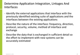 Determine Application Integration, Linkages And
Interfaces
• Identify the external applications that interface with the
previously identified existing suite of applications and the
interfaces between the existing applications
• Describe the nature of the interface: frequency, direction,
protocol, security, volume, method of interface and
exchange
• Describe the data that is exchanged in sufficient detail so
the effort to implement with new systems can be
accurately estimated
September 24, 2018 190
 
