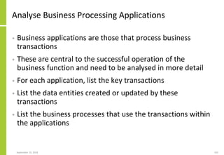Analyse Business Processing Applications
• Business applications are those that process business
transactions
• These are central to the successful operation of the
business function and need to be analysed in more detail
• For each application, list the key transactions
• List the data entities created or updated by these
transactions
• List the business processes that use the transactions within
the applications
September 24, 2018 192
 
