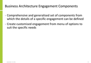 Business Architecture Engagement Components
• Comprehensive and generalised set of components from
which the details of a specific engagement can be defined
• Create customised engagement from menu of options to
suit the specific needs
September 24, 2018 20
 