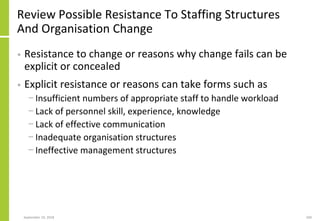 Review Possible Resistance To Staffing Structures
And Organisation Change
• Resistance to change or reasons why change fails can be
explicit or concealed
• Explicit resistance or reasons can take forms such as
− Insufficient numbers of appropriate staff to handle workload
− Lack of personnel skill, experience, knowledge
− Lack of effective communication
− Inadequate organisation structures
− Ineffective management structures
September 24, 2018 200
 