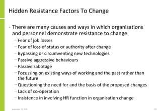 Hidden Resistance Factors To Change
• There are many causes and ways in which organisations
and personnel demonstrate resistance to change
− Fear of job losses
− Fear of loss of status or authority after change
− Bypassing or circumventing new technologies
− Passive aggressive behaviours
− Passive sabotage
− Focussing on existing ways of working and the past rather than
the future
− Questioning the need for and the basis of the proposed changes
− Lack of co-operation
− Insistence in involving HR function in organisation change
September 24, 2018 201
 