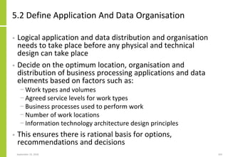 5.2 Define Application And Data Organisation
• Logical application and data distribution and organisation
needs to take place before any physical and technical
design can take place
• Decide on the optimum location, organisation and
distribution of business processing applications and data
elements based on factors such as:
− Work types and volumes
− Agreed service levels for work types
− Business processes used to perform work
− Number of work locations
− Information technology architecture design principles
• This ensures there is rational basis for options,
recommendations and decisions
September 24, 2018 203
 