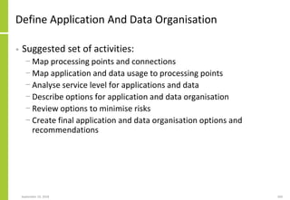 Define Application And Data Organisation
• Suggested set of activities:
− Map processing points and connections
− Map application and data usage to processing points
− Analyse service level for applications and data
− Describe options for application and data organisation
− Review options to minimise risks
− Create final application and data organisation options and
recommendations
September 24, 2018 204
 