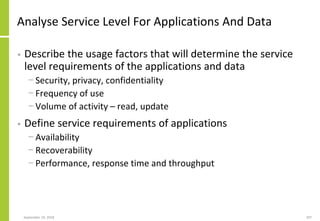 Analyse Service Level For Applications And Data
• Describe the usage factors that will determine the service
level requirements of the applications and data
− Security, privacy, confidentiality
− Frequency of use
− Volume of activity – read, update
• Define service requirements of applications
− Availability
− Recoverability
− Performance, response time and throughput
September 24, 2018 207
 