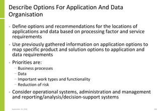 Describe Options For Application And Data
Organisation
• Define options and recommendations for the locations of
applications and data based on processing factor and service
requirements
• Use previously gathered information on application options to
map specific product and solution options to application and
data requirements
• Priorities are:
− Business processes
− Data
− Important work types and functionality
− Reduction of risk
• Consider operational systems, administration and management
and reporting/analysis/decision-support systems
September 24, 2018 208
 