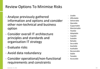 Review Options To Minimise Risks
• Analyse previously gathered
information and options and consider
other non-technical and business
option
• Consider overall IT architecture
principles and standards and
organisation IT strategy
• Evaluate risks
• Avoid data redundancy
• Consider operational/non-functional
requirements and constraints
September 24, 2018 209
• Usable
• Affordable
• Deliverable
• Operable
• Supportable
• Maintainable
• Flexible
• Adaptable
• Capable
• Scalable
• Reliable
• Securable
• Available
• Auditable
• Recoverable
• Stable
• Testable
• Accessible
 
