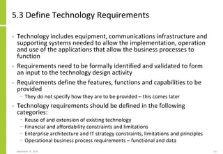 5.3 Define Technology Requirements
• Technology includes equipment, communications infrastructure and
supporting systems needed to allow the implementation, operation
and use of the applications that allow the business processes to
function
• Requirements need to be formally identified and validated to form
an input to the technology design activity
• Requirements define the features, functions and capabilities to be
provided
− They do not specify how they are to be provided – this comes later
• Technology requirements should be defined in the following
categories:
− Reuse of and extension of existing technology
− Financial and affordability constraints and limitations
− Enterprise architecture and IT strategy constraints, limitations and principles
− Operational business process requirements – functional and data
September 24, 2018 211
 