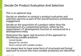 Decide On Product Evaluation And Selection
• This is an optional step
• Decide on whether to conduct a product evaluation and
selection exercise as part of the overall business architecture
engagement
• Decide on the acquisition of a product rather than the
development of a customised solution, either by the
organisation’s IT development function or outsourced to a
development entity
• Determine the rigour and structure of the approach to
identifying suitable products:
− Formal tender
− Request for solution
− Direct contact with suitable vendors
• It is always best to have some form of structured and formal
approach to ensure the most suitable product(s) are identified
September 24, 2018 216
 