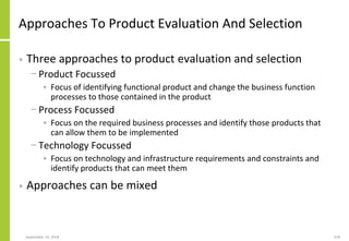 Approaches To Product Evaluation And Selection
• Three approaches to product evaluation and selection
− Product Focussed
• Focus of identifying functional product and change the business function
processes to those contained in the product
− Process Focussed
• Focus on the required business processes and identify those products that
can allow them to be implemented
− Technology Focussed
• Focus on technology and infrastructure requirements and constraints and
identify products that can meet them
• Approaches can be mixed
September 24, 2018 218
 
