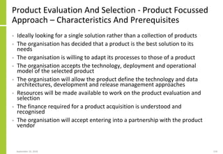 Product Evaluation And Selection - Product Focussed
Approach – Characteristics And Prerequisites
• Ideally looking for a single solution rather than a collection of products
• The organisation has decided that a product is the best solution to its
needs
• The organisation is willing to adapt its processes to those of a product
• The organisation accepts the technology, deployment and operational
model of the selected product
• The organisation will allow the product define the technology and data
architectures, development and release management approaches
• Resources will be made available to work on the product evaluation and
selection
• The finance required for a product acquisition is understood and
recognised
• The organisation will accept entering into a partnership with the product
vendor
September 24, 2018 219
 