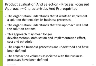 Product Evaluation And Selection - Process Focussed
Approach – Characteristics And Prerequisites
• The organisation understands that it wants to implement
a solution that enables its business processes
• The organisation understands that this approach will limit
the solution options
• This approach may mean longer
development/customisation and implementation effort,
cost and schedule
• The required business processes are understood and have
been defined
• The transaction volumes associated with the business
processes have been defined
September 24, 2018 220
 