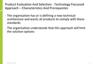 Product Evaluation And Selection - Technology Focussed
Approach – Characteristics And Prerequisites
• The organisation has or is defining a new technical
architecture and wants all products to comply with these
standards
• The organisation understands that this approach will limit
the solution options
September 24, 2018 221
 