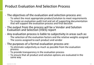 Product Evaluation And Selection Process
• The objectives of the evaluation and selection process are:
− To select the most appropriate product/solution to meet requirements
− To create an evaluation audit trail and set of supporting documentation
that will support the evaluation process and final decision
• The output from the process will be a Vendor and Solution
Evaluation and Selection (VSES) report
• Any evaluation process is liable to subjectivity in areas such as:
− The selection of the evaluation factors and the relative weights assigned
− The scores assigned to each product and vendor
• The purposes of a formal evaluation process are:
− To eliminate subjectivity as much as possible from the evaluation
process
− To provide transparency in the evaluation process
− To ensure that all product and solution options are evaluated in the
same way
September 24, 2018 222
 