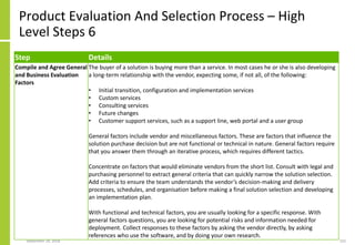 Product Evaluation And Selection Process – High
Level Steps 6
Step Details
Compile and Agree General
and Business Evaluation
Factors
The buyer of a solution is buying more than a service. In most cases he or she is also developing
a long-term relationship with the vendor, expecting some, if not all, of the following:
• Initial transition, configuration and implementation services
• Custom services
• Consulting services
• Future changes
• Customer support services, such as a support line, web portal and a user group
General factors include vendor and miscellaneous factors. These are factors that influence the
solution purchase decision but are not functional or technical in nature. General factors require
that you answer them through an iterative process, which requires different tactics.
Concentrate on factors that would eliminate vendors from the short list. Consult with legal and
purchasing personnel to extract general criteria that can quickly narrow the solution selection.
Add criteria to ensure the team understands the vendor’s decision-making and delivery
processes, schedules, and organisation before making a final solution selection and developing
an implementation plan.
With functional and technical factors, you are usually looking for a specific response. With
general factors questions, you are looking for potential risks and information needed for
deployment. Collect responses to these factors by asking the vendor directly, by asking
references who use the software, and by doing your own research.
September 24, 2018 232
 