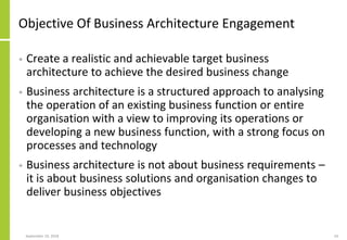 Objective Of Business Architecture Engagement
• Create a realistic and achievable target business
architecture to achieve the desired business change
• Business architecture is a structured approach to analysing
the operation of an existing business function or entire
organisation with a view to improving its operations or
developing a new business function, with a strong focus on
processes and technology
• Business architecture is not about business requirements –
it is about business solutions and organisation changes to
deliver business objectives
September 24, 2018 24
 