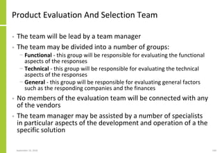 Product Evaluation And Selection Team
• The team will be lead by a team manager
• The team may be divided into a number of groups:
− Functional - this group will be responsible for evaluating the functional
aspects of the responses
− Technical - this group will be responsible for evaluating the technical
aspects of the responses
− General - this group will be responsible for evaluating general factors
such as the responding companies and the finances
• No members of the evaluation team will be connected with any
of the vendors
• The team manager may be assisted by a number of specialists
in particular aspects of the development and operation of a the
specific solution
September 24, 2018 240
 