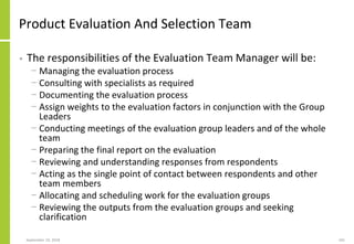 Product Evaluation And Selection Team
• The responsibilities of the Evaluation Team Manager will be:
− Managing the evaluation process
− Consulting with specialists as required
− Documenting the evaluation process
− Assign weights to the evaluation factors in conjunction with the Group
Leaders
− Conducting meetings of the evaluation group leaders and of the whole
team
− Preparing the final report on the evaluation
− Reviewing and understanding responses from respondents
− Acting as the single point of contact between respondents and other
team members
− Allocating and scheduling work for the evaluation groups
− Reviewing the outputs from the evaluation groups and seeking
clarification
September 24, 2018 241
 