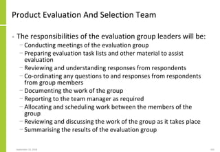 Product Evaluation And Selection Team
• The responsibilities of the evaluation group leaders will be:
− Conducting meetings of the evaluation group
− Preparing evaluation task lists and other material to assist
evaluation
− Reviewing and understanding responses from respondents
− Co-ordinating any questions to and responses from respondents
from group members
− Documenting the work of the group
− Reporting to the team manager as required
− Allocating and scheduling work between the members of the
group
− Reviewing and discussing the work of the group as it takes place
− Summarising the results of the evaluation group
September 24, 2018 242
 