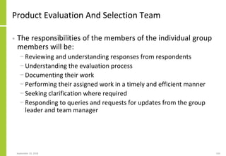 Product Evaluation And Selection Team
• The responsibilities of the members of the individual group
members will be:
− Reviewing and understanding responses from respondents
− Understanding the evaluation process
− Documenting their work
− Performing their assigned work in a timely and efficient manner
− Seeking clarification where required
− Responding to queries and requests for updates from the group
leader and team manager
September 24, 2018 243
 