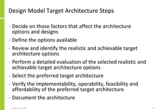 Design Model Target Architecture Steps
• Decide on those factors that affect the architecture
options and designs
• Define the options available
• Review and identify the realistic and achievable target
architecture options
• Perform a detailed evaluation of the selected realistic and
achievable target architecture options
• Select the preferred target architecture
• Verify the implementability, operability, feasibility and
affordability of the preferred target architecture
• Document the architecture
September 24, 2018 247
 