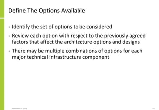 Define The Options Available
• Identify the set of options to be considered
• Review each option with respect to the previously agreed
factors that affect the architecture options and designs
• There may be multiple combinations of options for each
major technical infrastructure component
September 24, 2018 251
 