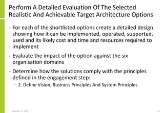 Perform A Detailed Evaluation Of The Selected
Realistic And Achievable Target Architecture Options
• For each of the shortlisted options create a detailed design
showing how it can be implemented, operated, supported,
used and its likely cost and time and resources required to
implement
• Evaluate the impact of the option against the six
organisation domains
• Determine how the solutions comply with the principles
defined in the engagement step:
− 2. Define Vision, Business Principles And System Principles
September 24, 2018 255
 