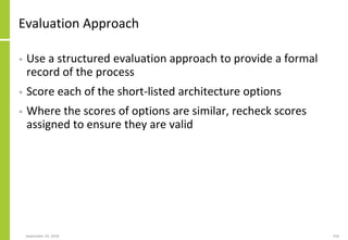 Evaluation Approach
• Use a structured evaluation approach to provide a formal
record of the process
• Score each of the short-listed architecture options
• Where the scores of options are similar, recheck scores
assigned to ensure they are valid
September 24, 2018 256
 
