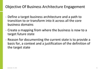 Objective Of Business Architecture Engagement
• Define a target business architecture and a path to
transition to or transform into it across all the core
business domains
• Create a mapping from where the business is now to a
target future state
• Reason for documenting the current state is to provide a
basis for, a context and a justification of the definition of
the target state
September 24, 2018 26
 