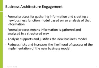 Business Architecture Engagement
• Formal process for gathering information and creating a
new business function model based on an analysis of that
information
• Formal process means information is gathered and
analysed in a structured way
• Analysis supports and justifies the new business model
• Reduces risks and increases the likelihood of success of the
implementation of the new business model
September 24, 2018 3
 