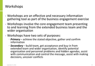 Workshops
• Workshops are an effective and necessary information
gathering tool as part of the business engagement exercise
• Workshops involve the core engagement team presenting
to and learning from the extended business team and the
wider organisation
• Workshops have two sets of purposes:
− Primary – achieve the stated objective, gather and confirm
information
− Secondary – build team, get acceptance and buy-in from
extended team and wider organisation, identify potential
organisation and personnel problems and hidden agendas, assist
with communication and control the message, assist with making
decisions, uncover conflicts
September 24, 2018 33
 
