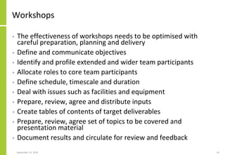 Workshops
• The effectiveness of workshops needs to be optimised with
careful preparation, planning and delivery
• Define and communicate objectives
• Identify and profile extended and wider team participants
• Allocate roles to core team participants
• Define schedule, timescale and duration
• Deal with issues such as facilities and equipment
• Prepare, review, agree and distribute inputs
• Create tables of contents of target deliverables
• Prepare, review, agree set of topics to be covered and
presentation material
• Document results and circulate for review and feedback
September 24, 2018 34
 