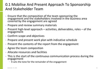 0.1 Mobilise And Present Approach To Sponsorship
And Stakeholder Team
• Ensure that the composition of the team sponsoring the
engagement and the stakeholders involved in the business area
covered by the engagement are agreed
• Prepare and review summary materials
• Present high-level approach – activities, deliverables, roles – of the
engagement
• Confirm scope and objectives
• Prepare and present work plan with indicative schedule
• Present the contents of the report from the engagement
• Agree the team composition
• Allocate resources and facilities
• This is the start of the continuous communication process during the
engagement
− It sets the tone for the remainder of the engagement
September 24, 2018 36
 