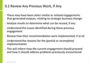 0.2 Review Any Previous Work, If Any
• There may have been other similar or related engagements
that generated outputs, relating to strategic business change
• Analyse results to determine what can be reused, if any
• Understand the issues identified during these previous
engagement
• Review how their recommendation were implemented, if at all
• Understand the reasons for the (partial or incomplete)
implementation
• This will inform how the current engagement should proceed
and how it should address problems previously encountered
September 24, 2018 37
 