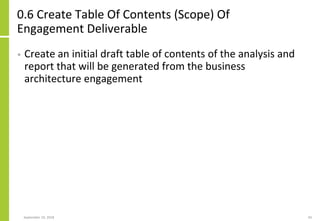 0.6 Create Table Of Contents (Scope) Of
Engagement Deliverable
• Create an initial draft table of contents of the analysis and
report that will be generated from the business
architecture engagement
September 24, 2018 43
 