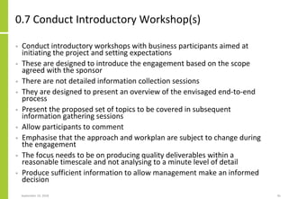 0.7 Conduct Introductory Workshop(s)
• Conduct introductory workshops with business participants aimed at
initiating the project and setting expectations
• These are designed to introduce the engagement based on the scope
agreed with the sponsor
• There are not detailed information collection sessions
• They are designed to present an overview of the envisaged end-to-end
process
• Present the proposed set of topics to be covered in subsequent
information gathering sessions
• Allow participants to comment
• Emphasise that the approach and workplan are subject to change during
the engagement
• The focus needs to be on producing quality deliverables within a
reasonable timescale and not analysing to a minute level of detail
• Produce sufficient information to allow management make an informed
decision
September 24, 2018 45
 