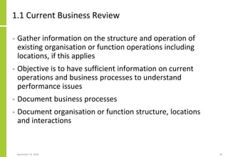 1.1 Current Business Review
• Gather information on the structure and operation of
existing organisation or function operations including
locations, if this applies
• Objective is to have sufficient information on current
operations and business processes to understand
performance issues
• Document business processes
• Document organisation or function structure, locations
and interactions
September 24, 2018 48
 