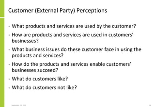 Customer (External Party) Perceptions
• What products and services are used by the customer?
• How are products and services are used in customers’
businesses?
• What business issues do these customer face in using the
products and services?
• How do the products and services enable customers’
businesses succeed?
• What do customers like?
• What do customers not like?
September 24, 2018 56
 