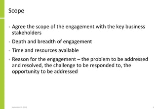 Scope
• Agree the scope of the engagement with the key business
stakeholders
• Depth and breadth of engagement
• Time and resources available
• Reason for the engagement – the problem to be addressed
and resolved, the challenge to be responded to, the
opportunity to be addressed
September 24, 2018 6
 
