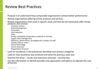 Review Best Practices
• Purpose is to understand how comparable organisations achieve better performance
• Review organisations offering similar products and services
• Review organisations that excel in specific areas and that do not necessarily offer similar
products and services
− Customer service
− Brand development
− Innovation
− Cost reduction
− Sales
− Similar complexity of operation, products or services
− Supply chain management
− Efficiency, performance, throughput for numbers of staff
− Quality control, errors
− Use of technology
− Use of resources
− Organisation structure
• Look for excellence in the previously identified core process categories
• Look for how excellence was achieved and what the previous state was
• Examine the what – results and outcomes achieved – and the how
• Use the information to identify possible new approaches and options to operate the core
processes
September 24, 2018 64
 