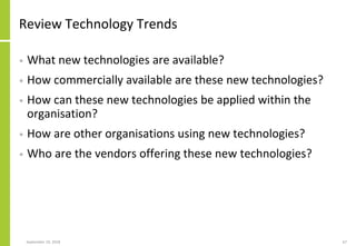 Review Technology Trends
• What new technologies are available?
• How commercially available are these new technologies?
• How can these new technologies be applied within the
organisation?
• How are other organisations using new technologies?
• Who are the vendors offering these new technologies?
September 24, 2018 67
 