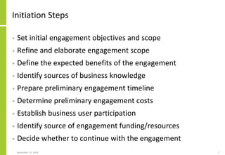 Initiation Steps
• Set initial engagement objectives and scope
• Refine and elaborate engagement scope
• Define the expected benefits of the engagement
• Identify sources of business knowledge
• Prepare preliminary engagement timeline
• Determine preliminary engagement costs
• Establish business user participation
• Identify source of engagement funding/resources
• Decide whether to continue with the engagement
September 24, 2018 7
 