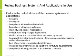 Review Business Systems And Applications In Use
• Evaluate the technical state of the business systems and
applications
− Reliability
− Availability
− Compliance with technical standards
− Compliance with data regulations
− Flexibility and ease of modification
− Vendor plans for packaged applications
− Version in use and current versions supported by vendor
− Issues with technical infrastructures - for example, operating system
and database versions
− Cost of operations, support and maintenance
− Fitness and appropriateness as a platform for future developments
− Compliance with organisation IT architecture standards
September 24, 2018 72
 