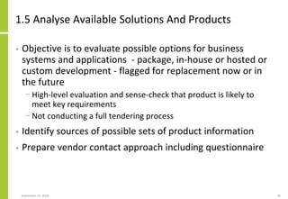 1.5 Analyse Available Solutions And Products
• Objective is to evaluate possible options for business
systems and applications - package, in-house or hosted or
custom development - flagged for replacement now or in
the future
− High-level evaluation and sense-check that product is likely to
meet key requirements
− Not conducting a full tendering process
• Identify sources of possible sets of product information
• Prepare vendor contact approach including questionnaire
September 24, 2018 76
 